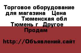 Торговое оборудование  для магазина › Цена ­ 70 000 - Тюменская обл., Тюмень г. Другое » Продам   